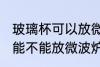 玻璃杯可以放微波炉里面加热 玻璃杯能不能放微波炉里面加热