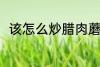 该怎么炒腊肉蘑菇 腊肉蘑菇的做法