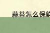 蒜苔怎么保鲜 蒜苔保鲜的方法