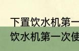下置饮水机第一次使用怎么清洗 下置饮水机第一次使用如何清洗