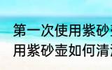第一次使用紫砂壶怎么清洗 第一次使用紫砂壶如何清洗