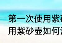 第一次使用紫砂壶怎么清洗 第一次使用紫砂壶如何清洗