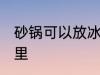 砂锅可以放冰箱里吗 砂锅能否放冰箱里