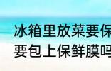 冰箱里放菜要保鲜膜吗 冰箱里放菜需要包上保鲜膜吗