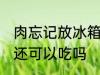 肉忘记放冰箱还能吃吗 肉忘记放冰箱还可以吃吗