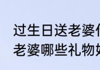 过生日送老婆什么礼物好呢 过生日送老婆哪些礼物好呢
