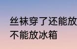 丝袜穿了还能放冰箱吗 丝袜穿了还能不能放冰箱