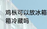 鸡枞可以放冰箱冷藏吗 鸡枞菌能放冰箱冷藏吗