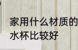 家用什么材质的水杯 家用什么材质的水杯比较好