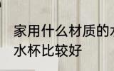 家用什么材质的水杯 家用什么材质的水杯比较好