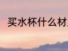 买水杯什么材质 买水杯哪种材质好