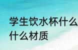 学生饮水杯什么材质好 学生饮水杯买什么材质