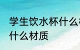 学生饮水杯什么材质好 学生饮水杯买什么材质