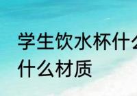 学生饮水杯什么材质好 学生饮水杯买什么材质