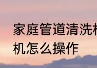 家庭管道清洗机的使用方法 水管清洗机怎么操作