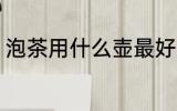 泡茶用什么壶最好 泡茶的壶如何选择