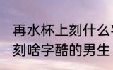 再水杯上刻什么字酷的男生 在水杯上刻啥字酷的男生