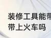 装修工具能带上火车吗 装修工具可以带上火车吗