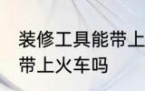 装修工具能带上火车吗 装修工具可以带上火车吗
