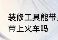 装修工具能带上火车吗 装修工具可以带上火车吗