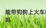 能带狗狗上火车吗 可以带狗狗上火车吗