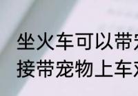 坐火车可以带宠物吗 坐火车不可以直接带宠物上车对吗