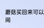 蘑菇买回来可以放几天 保存蘑菇的时间