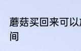 蘑菇买回来可以放几天 保存蘑菇的时间