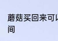 蘑菇买回来可以放几天 保存蘑菇的时间
