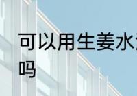 可以用生姜水洗头吗 能用生姜水洗头吗