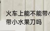 火车上能不能带小水果刀 火车上可以带小水果刀吗