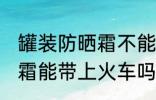 罐装防晒霜不能带上火车吗 罐装防晒霜能带上火车吗
