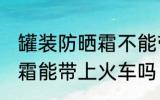 罐装防晒霜不能带上火车吗 罐装防晒霜能带上火车吗