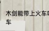 木剑能带上火车吗 木剑能不能带上火车