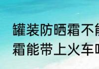 罐装防晒霜不能带上火车吗 罐装防晒霜能带上火车吗