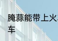 腌蒜能带上火车吗 腌蒜能不能带上火车