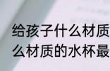 给孩子什么材质的水杯无毒 孩子用什么材质的水杯最安全