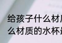 给孩子什么材质的水杯无毒 孩子用什么材质的水杯最安全